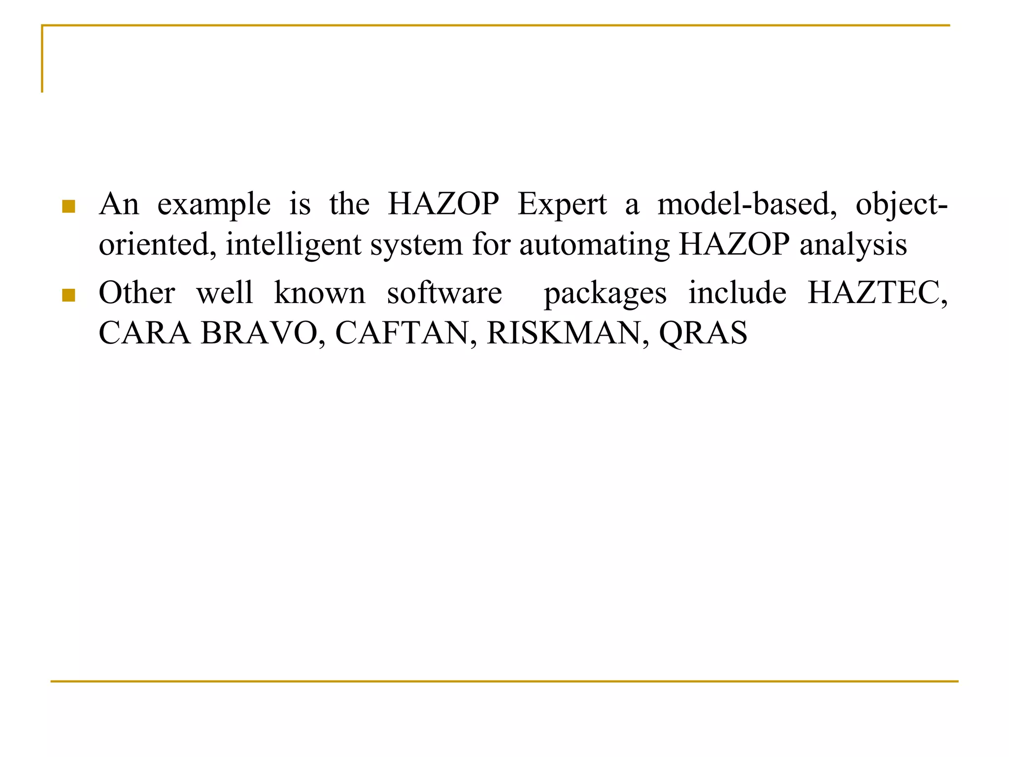  An example is the HAZOP Expert a model-based, object-oriented, 
intelligent system for automating HAZOP analysis 
 Other well known software packages include HAZTEC, 
CARA BRAVO, CAFTAN, RISKMAN, QRAS 
 