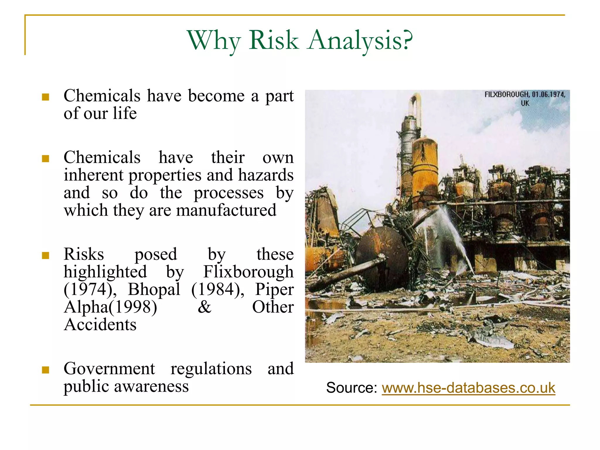 Why Risk Analysis? 
 Chemicals have become a part 
of our life 
 Chemicals have their own 
inherent properties and hazards 
and so do the processes by 
which they are manufactured 
 Risks posed by these 
highlighted by Flixborough 
(1974), Bhopal (1984), Piper 
Alpha(1998) & Other 
Accidents 
 Government regulations and 
public awareness Source: www.hse-databases.co.uk 
 