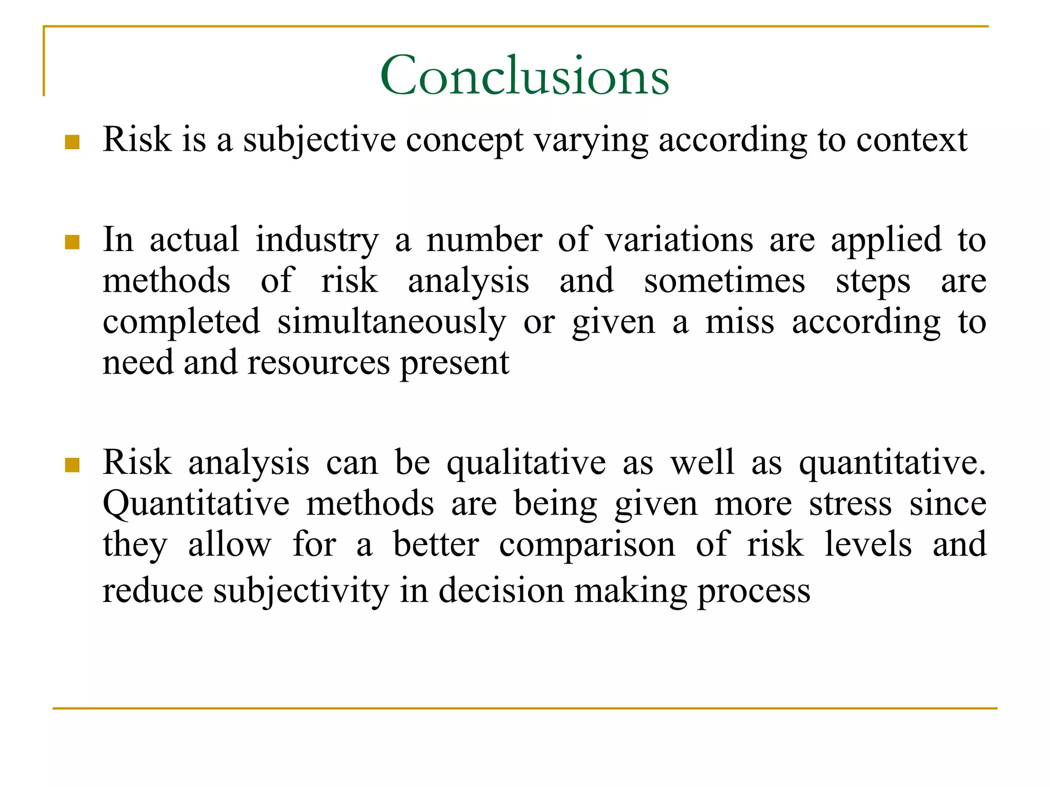 Conclusions 
 Risk is a subjective concept varying according to context 
 In actual industry a number of variations are applied to 
methods of risk analysis and sometimes steps are 
completed simultaneously or given a miss according to 
need and resources present 
 Risk analysis can be qualitative as well as quantitative. 
Quantitative methods are being given more stress since 
they allow for a better comparison of risk levels and 
reduce subjectivity in decision making process 
 