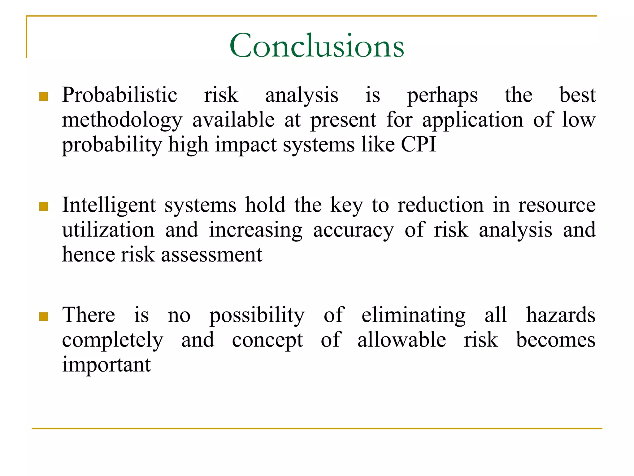 Conclusions 
 Probabilistic risk analysis is perhaps the best 
methodology available at present for application of low 
probability high impact systems like CPI 
 Intelligent systems hold the key to reduction in resource 
utilization and increasing accuracy of risk analysis and 
hence risk assessment 
 There is no possibility of eliminating all hazards 
completely and concept of allowable risk becomes 
important 
 