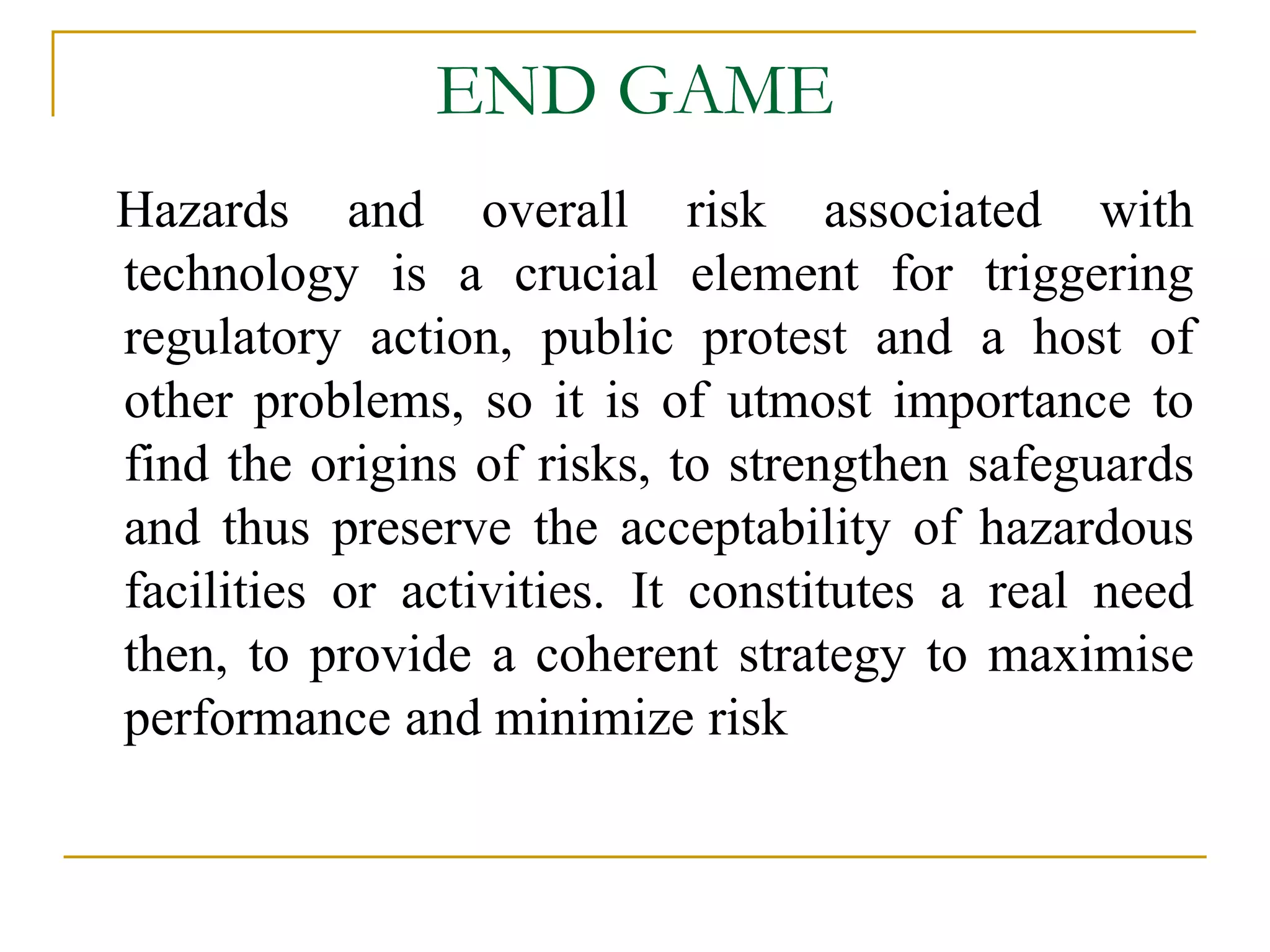 END GAME 
Hazards and overall risk associated with 
technology is a crucial element for triggering 
regulatory action, public protest and a host of 
other problems, so it is of utmost importance to 
find the origins of risks, to strengthen safeguards 
and thus preserve the acceptability of hazardous 
facilities or activities. It constitutes a real need 
then, to provide a coherent strategy to maximise 
performance and minimize risk 
 