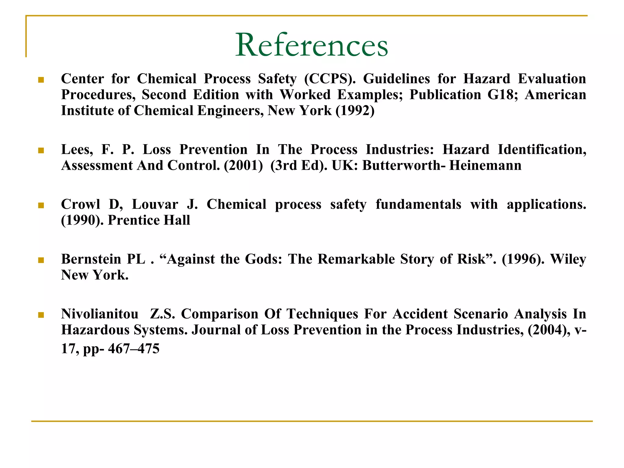 References 
 Center for Chemical Process Safety (CCPS). Guidelines for Hazard Evaluation 
Procedures, Second Edition with Worked Examples; Publication G18; American 
Institute of Chemical Engineers, New York (1992) 
 Lees, F. P. Loss Prevention In The Process Industries: Hazard Identification, 
Assessment And Control. (2001) (3rd Ed). UK: Butterworth- Heinemann 
 Crowl D, Louvar J. Chemical process safety fundamentals with applications. 
(1990). Prentice Hall 
 Bernstein PL . “Against the Gods: The Remarkable Story of Risk”. (1996). Wiley 
New York. 
 Nivolianitou Z.S. Comparison Of Techniques For Accident Scenario Analysis In 
Hazardous Systems. Journal of Loss Prevention in the Process Industries, (2004), v- 
17, pp- 467–475 
 