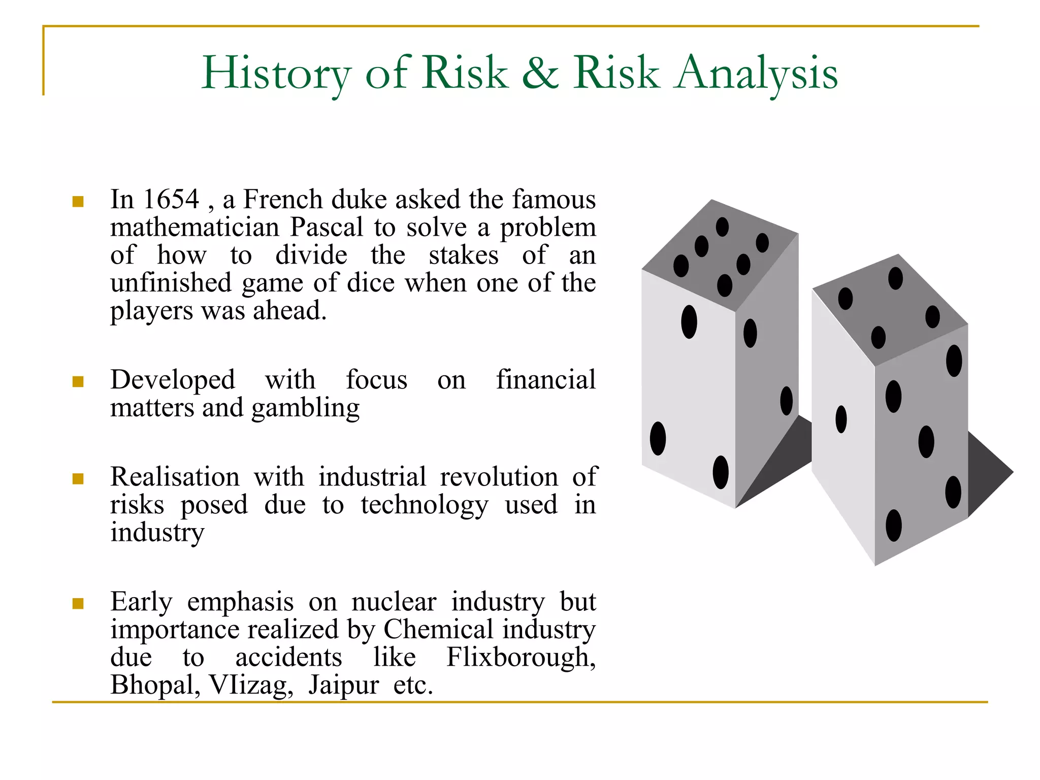 History of Risk & Risk Analysis 
 In 1654 , a French duke asked the famous 
mathematician Pascal to solve a problem 
of how to divide the stakes of an 
unfinished game of dice when one of the 
players was ahead. 
 Developed with focus on financial 
matters and gambling 
 Realisation with industrial revolution of 
risks posed due to technology used in 
industry 
 Early emphasis on nuclear industry but 
importance realized by Chemical industry 
due to accidents like Flixborough, 
Bhopal, VIizag, Jaipur etc. 
 