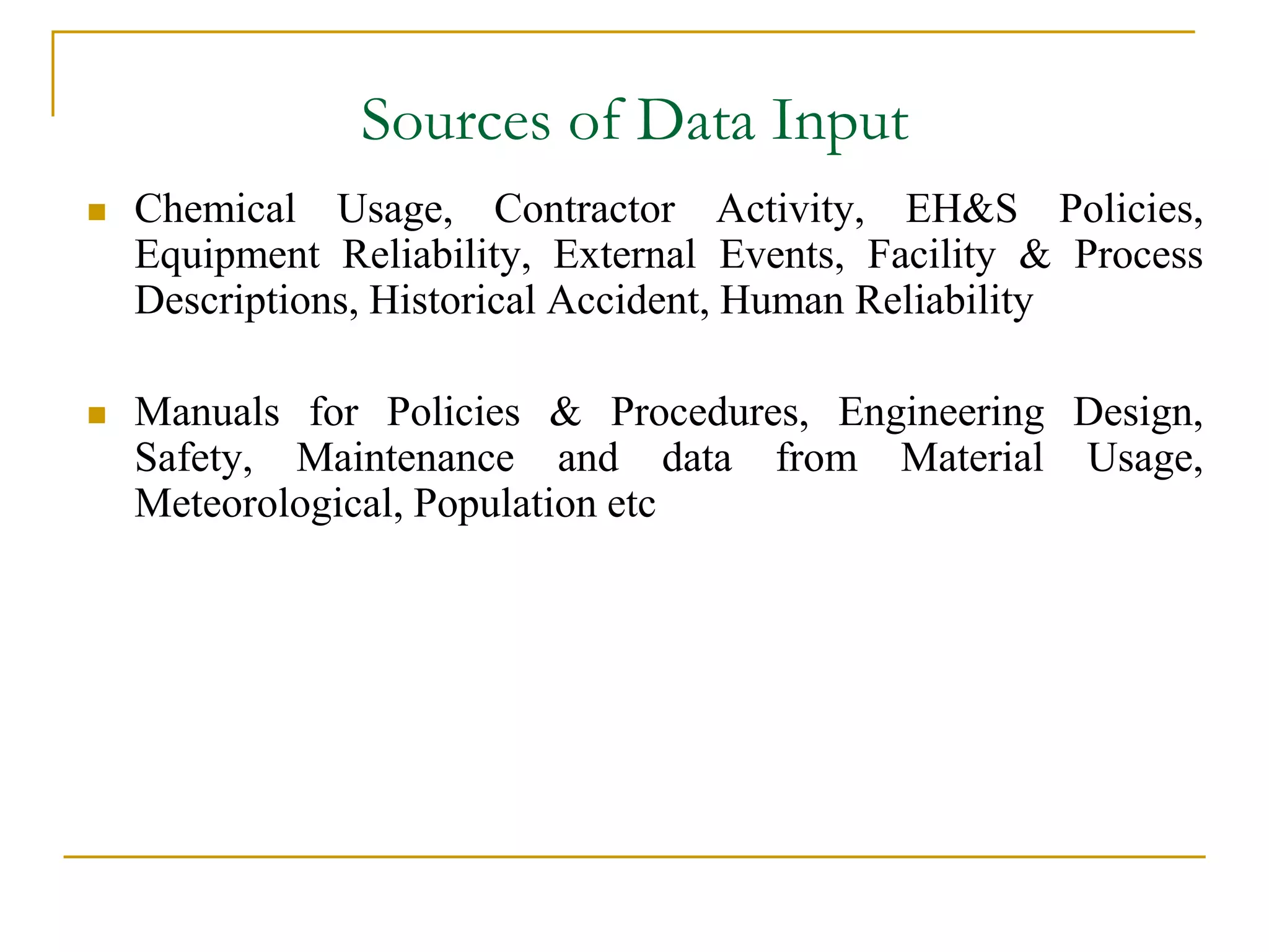 Sources of Data Input 
 Chemical Usage, Contractor Activity, EH&S Policies, 
Equipment Reliability, External Events, Facility & Process 
Descriptions, Historical Accident, Human Reliability 
 Manuals for Policies & Procedures, Engineering Design, 
Safety, Maintenance and data from Material Usage, 
Meteorological, Population etc 
 
