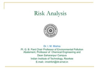 Risk Analysis 
Dr. I. M. Mishra 
Pt. G. B. Pant Chair Professor of Environmental Pollution 
Abatement, Professor of Chemical Engineering and 
Dean Saharanpur Campus 
Indian Institute of Technology, Roorkee 
E-mail:- imishfch@iitr.ernet.in 
 