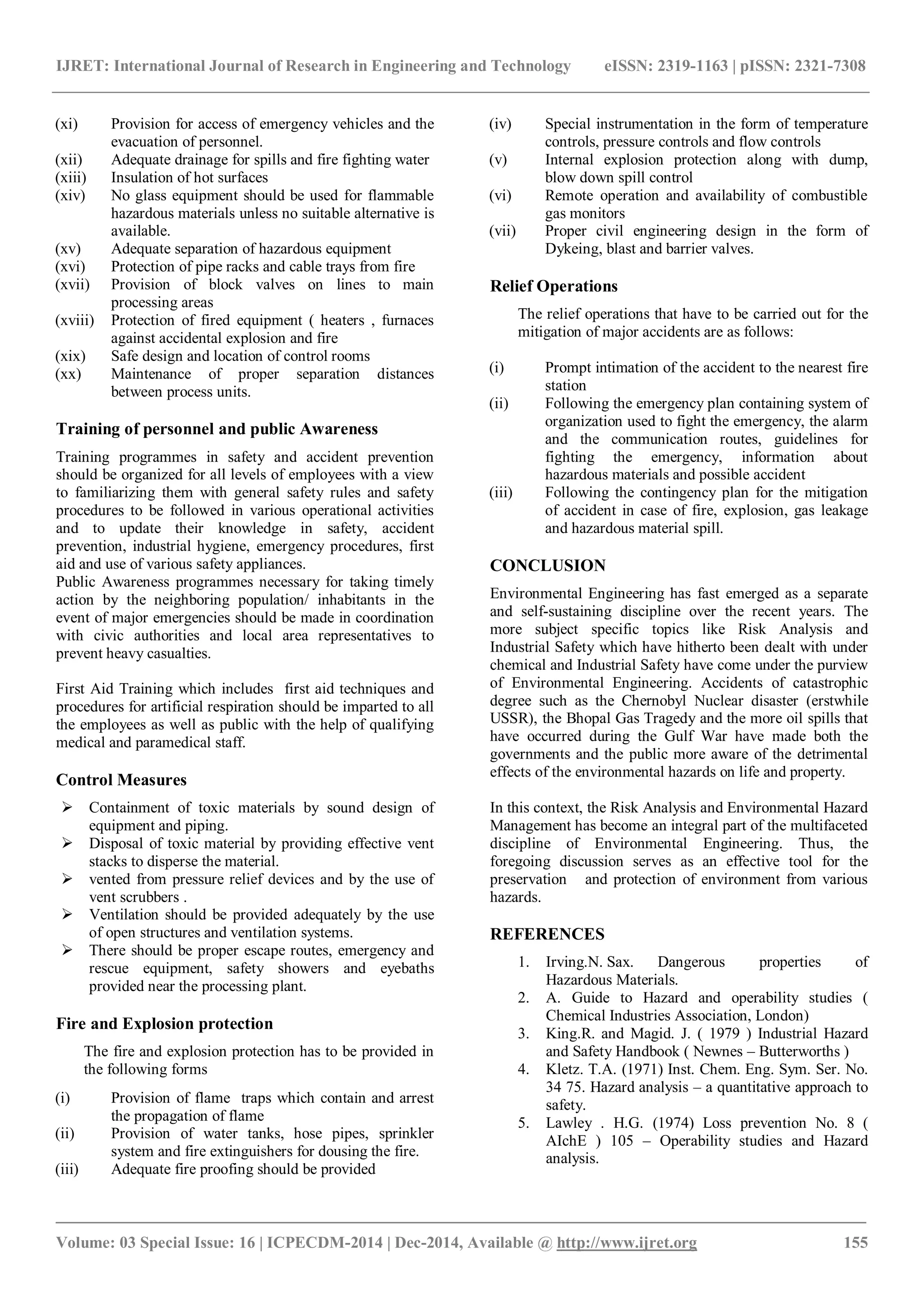 IJRET: International Journal of Research in Engineering and Technology eISSN: 2319-1163 | pISSN: 2321-7308
_______________________________________________________________________________________
Volume: 03 Special Issue: 16 | ICPECDM-2014 | Dec-2014, Available @ http://www.ijret.org 155
(xi) Provision for access of emergency vehicles and the
evacuation of personnel.
(xii) Adequate drainage for spills and fire fighting water
(xiii) Insulation of hot surfaces
(xiv) No glass equipment should be used for flammable
hazardous materials unless no suitable alternative is
available.
(xv) Adequate separation of hazardous equipment
(xvi) Protection of pipe racks and cable trays from fire
(xvii) Provision of block valves on lines to main
processing areas
(xviii) Protection of fired equipment ( heaters , furnaces
against accidental explosion and fire
(xix) Safe design and location of control rooms
(xx) Maintenance of proper separation distances
between process units.
Training of personnel and public Awareness
Training programmes in safety and accident prevention
should be organized for all levels of employees with a view
to familiarizing them with general safety rules and safety
procedures to be followed in various operational activities
and to update their knowledge in safety, accident
prevention, industrial hygiene, emergency procedures, first
aid and use of various safety appliances.
Public Awareness programmes necessary for taking timely
action by the neighboring population/ inhabitants in the
event of major emergencies should be made in coordination
with civic authorities and local area representatives to
prevent heavy casualties.
First Aid Training which includes first aid techniques and
procedures for artificial respiration should be imparted to all
the employees as well as public with the help of qualifying
medical and paramedical staff.
Control Measures
 Containment of toxic materials by sound design of
equipment and piping.
 Disposal of toxic material by providing effective vent
stacks to disperse the material.
 vented from pressure relief devices and by the use of
vent scrubbers .
 Ventilation should be provided adequately by the use
of open structures and ventilation systems.
 There should be proper escape routes, emergency and
rescue equipment, safety showers and eyebaths
provided near the processing plant.
Fire and Explosion protection
The fire and explosion protection has to be provided in
the following forms
(i) Provision of flame traps which contain and arrest
the propagation of flame
(ii) Provision of water tanks, hose pipes, sprinkler
system and fire extinguishers for dousing the fire.
(iii) Adequate fire proofing should be provided
(iv) Special instrumentation in the form of temperature
controls, pressure controls and flow controls
(v) Internal explosion protection along with dump,
blow down spill control
(vi) Remote operation and availability of combustible
gas monitors
(vii) Proper civil engineering design in the form of
Dykeing, blast and barrier valves.
Relief Operations
The relief operations that have to be carried out for the
mitigation of major accidents are as follows:
(i) Prompt intimation of the accident to the nearest fire
station
(ii) Following the emergency plan containing system of
organization used to fight the emergency, the alarm
and the communication routes, guidelines for
fighting the emergency, information about
hazardous materials and possible accident
(iii) Following the contingency plan for the mitigation
of accident in case of fire, explosion, gas leakage
and hazardous material spill.
CONCLUSION
Environmental Engineering has fast emerged as a separate
and self-sustaining discipline over the recent years. The
more subject specific topics like Risk Analysis and
Industrial Safety which have hitherto been dealt with under
chemical and Industrial Safety have come under the purview
of Environmental Engineering. Accidents of catastrophic
degree such as the Chernobyl Nuclear disaster (erstwhile
USSR), the Bhopal Gas Tragedy and the more oil spills that
have occurred during the Gulf War have made both the
governments and the public more aware of the detrimental
effects of the environmental hazards on life and property.
In this context, the Risk Analysis and Environmental Hazard
Management has become an integral part of the multifaceted
discipline of Environmental Engineering. Thus, the
foregoing discussion serves as an effective tool for the
preservation and protection of environment from various
hazards.
REFERENCES
1. Irving.N. Sax. Dangerous properties of
Hazardous Materials.
2. A. Guide to Hazard and operability studies (
Chemical Industries Association, London)
3. King.R. and Magid. J. ( 1979 ) Industrial Hazard
and Safety Handbook ( Newnes – Butterworths )
4. Kletz. T.A. (1971) Inst. Chem. Eng. Sym. Ser. No.
34 75. Hazard analysis – a quantitative approach to
safety.
5. Lawley . H.G. (1974) Loss prevention No. 8 (
AIchE ) 105 – Operability studies and Hazard
analysis.
 