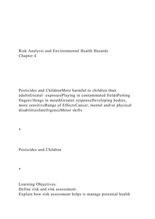 Risk Analysis and Environmental Health Hazards
Chapter 4
Pesticides and ChildrenMore harmful to children than
adultsGreater exposurePlaying in contaminated fieldsPutting
fingers/things in mouthGreater responseDeveloping bodies,
more sensitiveRange of EffectsCancer, mental and/or physical
disabilitiesIntelligenceMotor skills
*
Pesticides and Children
*
Learning Objectives:
Define risk and risk assessment
Explain how risk assessment helps is manage potential health
 