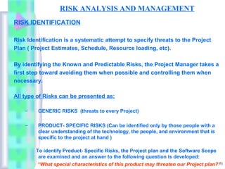 RISK ANALYSIS AND MANAGEMENT
RISK IDENTIFICATION

Risk Identification is a systematic attempt to specify threats to the Project
Plan ( Project Estimates, Schedule, Resource loading, etc).

By identifying the Known and Predictable Risks, the Project Manager takes a
first step toward avoiding them when possible and controlling them when
necessary.

All type of Risks can be presented as:

    –    GENERIC RISKS (threats to every Project)

    –    PRODUCT- SPECIFIC RISKS (Can be identified only by those people with a
         clear understanding of the technology, the people, and environment that is
         specific to the project at hand )

        To identify Product- Specific Risks, the Project plan and the Software Scope
         are examined and an answer to the following question is developed:
                                                                                     10
         “What special characteristics of this product may threaten our Project plan?”
 