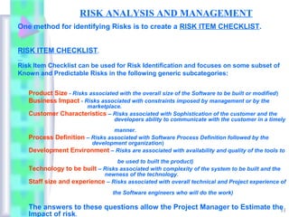 RISK ANALYSIS AND MANAGEMENT
One method for identifying Risks is to create a RISK ITEM CHECKLIST.


RISK ITEM CHECKLIST.

Risk Item Checklist can be used for Risk Identification and focuses on some subset of
Known and Predictable Risks in the following generic subcategories:


   Product Size - Risks associated with the overall size of the Software to be built or modified)
   Business Impact - Risks associated with constraints imposed by management or by the
                    marketplace.
   Customer Characteristics – Risks associated with Sophistication of the customer and the
                              developers ability to communicate with the customer in a timely
                                manner.
   Process Definition – Risks associated with Software Process Definition followed by the
                        development organization)
   Development Environment – Risks are associated with availability and quality of the tools to
                                 be used to built the product)
   Technology to be built – Risks associated with complexity of the system to be built and the
                            newness of the technology.
   Staff size and experience – Risks associated with overall technical and Project experience of
                                  the Software engineers who will do the work)

   The answers to these questions allow the Project Manager to Estimate the
                                                                          11
   Impact of risk.
 