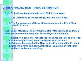 2. RISK PROJECTION (RISK ESTIMATION)

 Risk Projection attempts to rate each Risk in two ways:
    1. The Likelihood or Probability (%) that the Risk is real.

    2. The Consequence of the problems associated with the Risk,
       should it occur.

 The Project Manager, Project Planner, other Managers and Technical
 staff, perform the following four Risks Projection activities:
    1. Establish a scale that reflects the Perceived Likelihood of a Risk
    2. Delineate (describe) the Consequences of the Risk
    3. Estimate the Impact of the Risk on the Project and the Product
    4. Note the overall accuracy of the Risk Projection so that there
       will be no misunderstanding.



                                                                        14
 