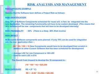 RISK ANALYSIS AND MANAGEMENT
RISK EXPOSURE EXAMPLE

Assume that the Software team defines a Project Risk as follows:

RISK IDENTIFICATION:

Only 70% of Software Components scheduled for reuse will, in fact, be integrated into the
new Application. The remaining Functionality will have to be custom developed (This means that
30% software will be new components that will have to be developed internally)

RISK PROBABILITY       : 80% (There is a likely 80% Risk involve)

RISK IMPACT :

60 Reusable Software components were planned. If only 70% can be used for integration
into the new application then:- ;

        (60 * 30) / 100 = 18 New Components would have to be developed from scratch in
         addition to other Custom Software that has been scheduled for development.

      - Average LOC for one Component is 100 LOC
      - Cost for each LOC is $14

      The Overall Cost (impact) to develop the 18 component is:-

                     (18 * 100 * 14) = $25,250

RISK EXPOSURE        RE = (P * C)
                                                                                                 18
                      RE = (0.80 * 25,250) = $20.200
 