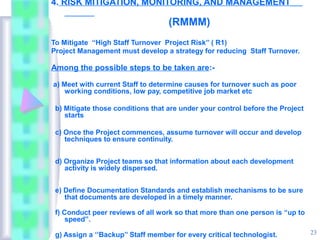 4. RISK MITIGATION, MONITORING, AND MANAGEMENT

                                   (RMMM)
To Mitigate “High Staff Turnover Project Risk’’ ( R1)
Project Management must develop a strategy for reducing Staff Turnover.

Among the possible steps to be taken are:-

a) Meet with current Staff to determine causes for turnover such as poor
    working conditions, low pay, competitive job market etc

 b) Mitigate those conditions that are under your control before the Project
    starts

 c) Once the Project commences, assume turnover will occur and develop
    techniques to ensure continuity.


 d) Organize Project teams so that information about each development
    activity is widely dispersed.


 e) Define Documentation Standards and establish mechanisms to be sure
    that documents are developed in a timely manner.

 f) Conduct peer reviews of all work so that more than one person is “up to
     speed”.

 g) Assign a ‘’Backup’’ Staff member for every critical technologist.          23
 