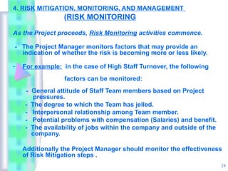 4. RISK MITIGATION, MONITORING, AND MANAGEMENT
                 (RISK MONITORING

As the Project proceeds, Risk Monitoring activities commence.

- The Project Manager monitors factors that may provide an
  indication of whether the risk is becoming more or less likely.

-   For example: in the case of High Staff Turnover, the following
                 factors can be monitored:
    - General attitude of Staff Team members based on Project
       pressures.
    - The degree to which the Team has jelled.
    - Interpersonal relationship among Team member.
    - Potential problems with compensation (Salaries) and benefit.
    - The availability of jobs within the company and outside of the
      company.

    Additionally the Project Manager should monitor the effectiveness
    of Risk Mitigation steps .
                                                                       24
 