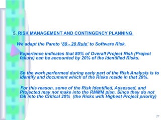 5. RISK MANAGEMENT AND CONTINGENCY PLANNING

 We adapt the Pareto ‘80 - 20 Rule’ to Software Risk.

  Experience indicates that 80% of Overall Project Risk (Project
  failure) can be accounted by 20% of the Identified Risks.


  So the work performed during early part of the Risk Analysis is to
  identify and document which of the Risks reside in that 20%.

  For this reason, some of the Risk Identified, Assessed, and
  Projected may not make into the RMMM plan. Since they do not
  fall into the Critical 20% (the Risks with Highest Project priority)



                                                                     27
 