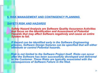 5. RISK MANAGEMENT AND CONTINGENCY PLANNING

SAFETY RISK AND HAZARDS
  Safety Hazard Analysis are Software Quality Assurance Activities
  that focus on the Identification and Assessment of Potential
  Hazards that may affect Software negatively and cause an entire
  System to fail.

  If Hazard can be identified early in the Software Engineering
  process, Software Design features can be specified that will either
  eliminate or control Potential hazards.

  Risk is not limited to the Software Project itself. Risks can occur
  after the Software has been successfully developed and delivered
  to the Customer. These Risks are typically associated with the
  consequences of Software Failure in the filed.


                                                                   28
 