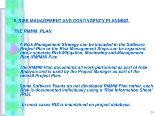 5. RISK MANAGEMENT AND CONTINGENCY PLANNING

THE RMMM PLAN


  A Risk Management Strategy can be included in the Software
  Project Plan or the Risk Management Steps can be organized
  into a separate Risk Mitigation, Monitoring and Management
  Plan (RMMM) Plan.

  The RMMM Plan documents all work performed as part of Risk
  Analysis and is used by the Project Manager as part of the
  overall Project Plan.

  Some Software Teams do not developed RMMM Plan rather, each
  Risk is documented individually using a ‘Risk Information Sheet’
  (RIS).

   In most cases RIS is maintained on project database.
                                                                29
 