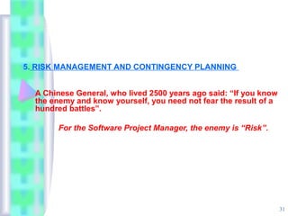 5. RISK MANAGEMENT AND CONTINGENCY PLANNING


  A Chinese General, who lived 2500 years ago said: “If you know
  the enemy and know yourself, you need not fear the result of a
  hundred battles”.

       For the Software Project Manager, the enemy is “Risk”.




                                                                   31
 