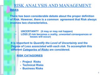 RISK ANALYSIS AND MANAGEMENT
RISKS

There has been considerable debate about the proper definition
of Risk. However, there is a common agreement that Risk always
involves two characteristics.

   –     UNCERTAINTY (it may or may not happen)
   –     LOSS (If risk becomes a reality, unwanted consequences or
                losses will occur)

It is important to Quantify the Level of Uncertainty and the
Degree of Loss associated with each risk. To accomplish this
different Categories of Risks are considered.

       RISK CATAGORIES

        - Project Risks
        - Technical Risks
        - Business Risks
                                                                     4
 
