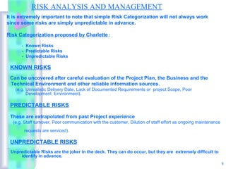 RISK ANALYSIS AND MANAGEMENT
It is extremely important to note that simple Risk Categorization will not always work
since some risks are simply unpredictable in advance.

Risk Categorization proposed by Charlette :

      - Known Risks
      - Predictable Risks
      - Unpredictable Risks

 KNOWN RISKS
 Can be uncovered after careful evaluation of the Project Plan, the Business and the
 Technical Environment and other reliable information sources.
   (e.g. Unrealistic Delivery Date, Lack of Documented Requirements or project Scope, Poor
         Development Environment).

 PREDICTABLE RISKS

 These are extrapolated from past Project experience
  (e.g. Staff turnover, Poor communication with the customer, Dilution of staff effort as ongoing maintenance
       requests are serviced).

 UNPREDICTABLE RISKS
 Unpredictable Risks are the joker in the deck. They can do occur, but they are extremely difficult to
     identify in advance.
                                                                                                                8
 