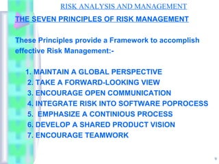 RISK ANALYSIS AND MANAGEMENT
THE SEVEN PRINCIPLES OF RISK MANAGEMENT

These Principles provide a Framework to accomplish
effective Risk Management:-

  1. MAINTAIN A GLOBAL PERSPECTIVE
   2. TAKE A FORWARD-LOOKING VIEW
   3. ENCOURAGE OPEN COMMUNICATION
   4. INTEGRATE RISK INTO SOFTWARE POPROCESS
   5. EMPHASIZE A CONTINIOUS PROCESS
   6. DEVELOP A SHARED PRODUCT VISION
   7. ENCOURAGE TEAMWORK


                                                     9
 