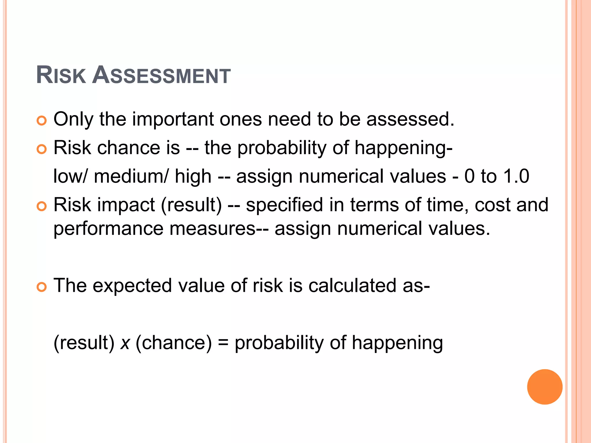 RISK ASSESSMENT
 Only the important ones need to be assessed.
 Risk chance is -- the probability of happening-
low/ medium/ high -- assign numerical values - 0 to 1.0
 Risk impact (result) -- specified in terms of time, cost and
performance measures-- assign numerical values.
 The expected value of risk is calculated as-
(result) x (chance) = probability of happening
 