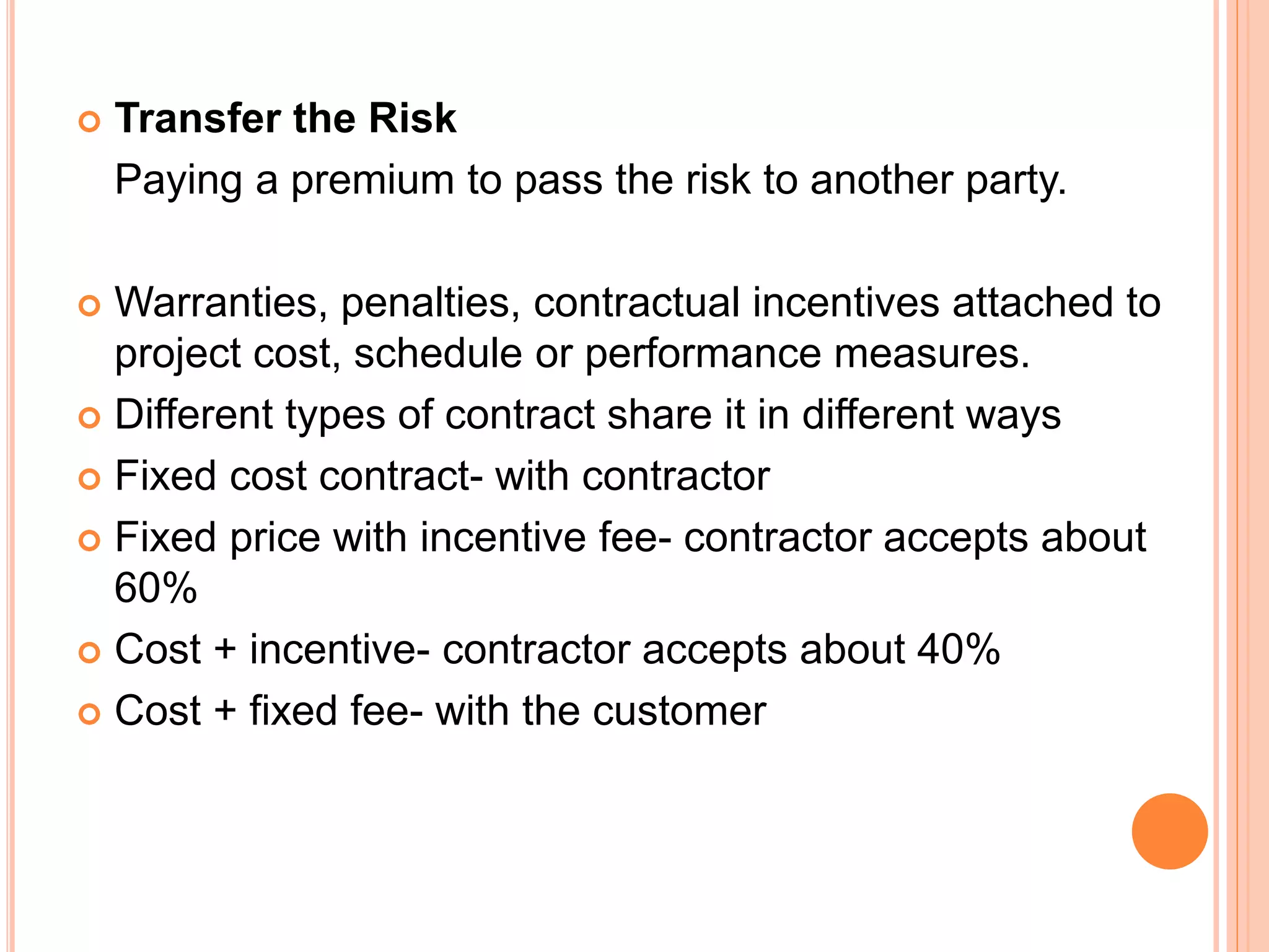  Transfer the Risk
Paying a premium to pass the risk to another party.
 Warranties, penalties, contractual incentives attached to
project cost, schedule or performance measures.
 Different types of contract share it in different ways
 Fixed cost contract- with contractor
 Fixed price with incentive fee- contractor accepts about
60%
 Cost + incentive- contractor accepts about 40%
 Cost + fixed fee- with the customer
 
