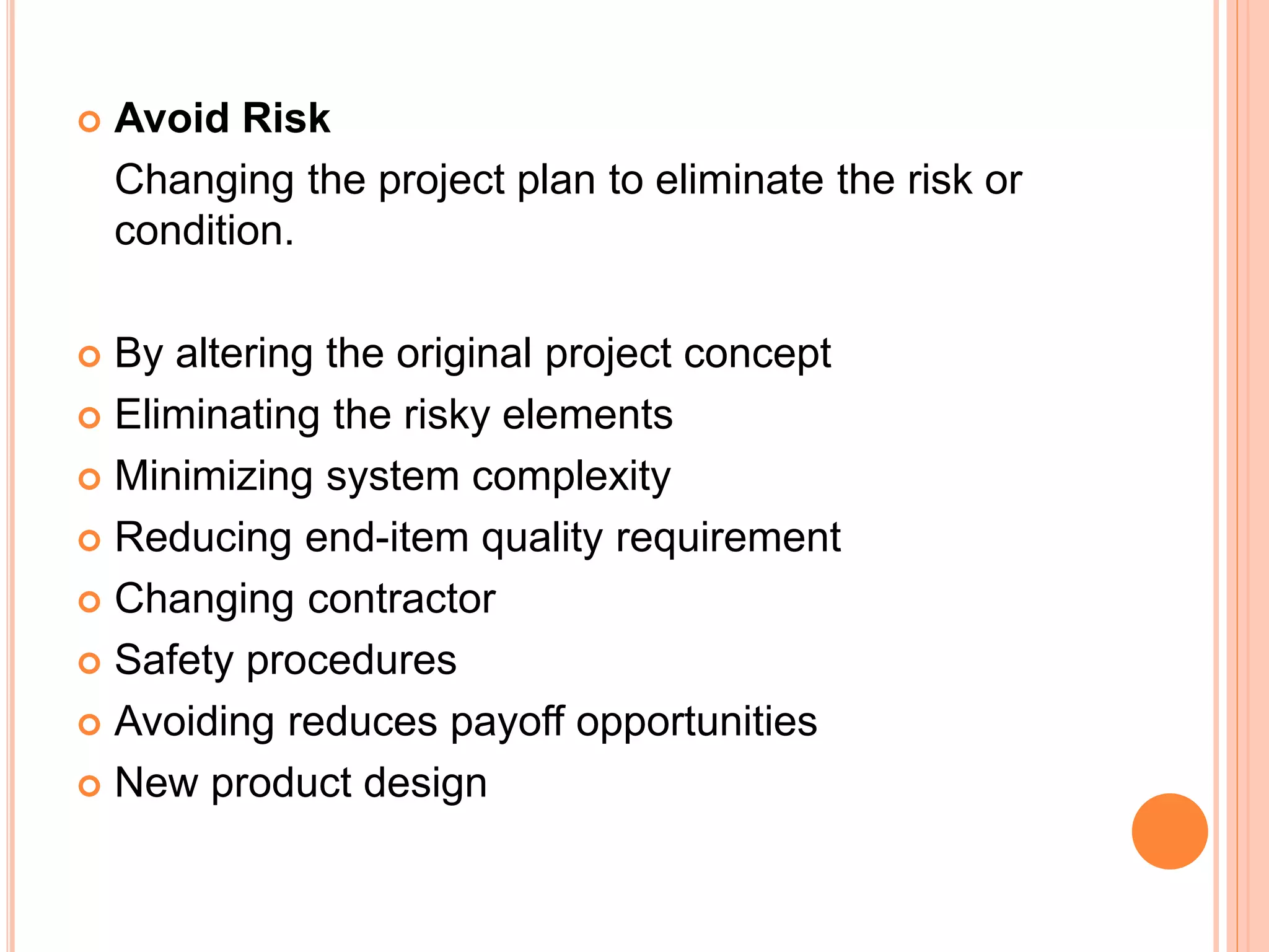  Avoid Risk
Changing the project plan to eliminate the risk or
condition.
 By altering the original project concept
 Eliminating the risky elements
 Minimizing system complexity
 Reducing end-item quality requirement
 Changing contractor
 Safety procedures
 Avoiding reduces payoff opportunities
 New product design
 