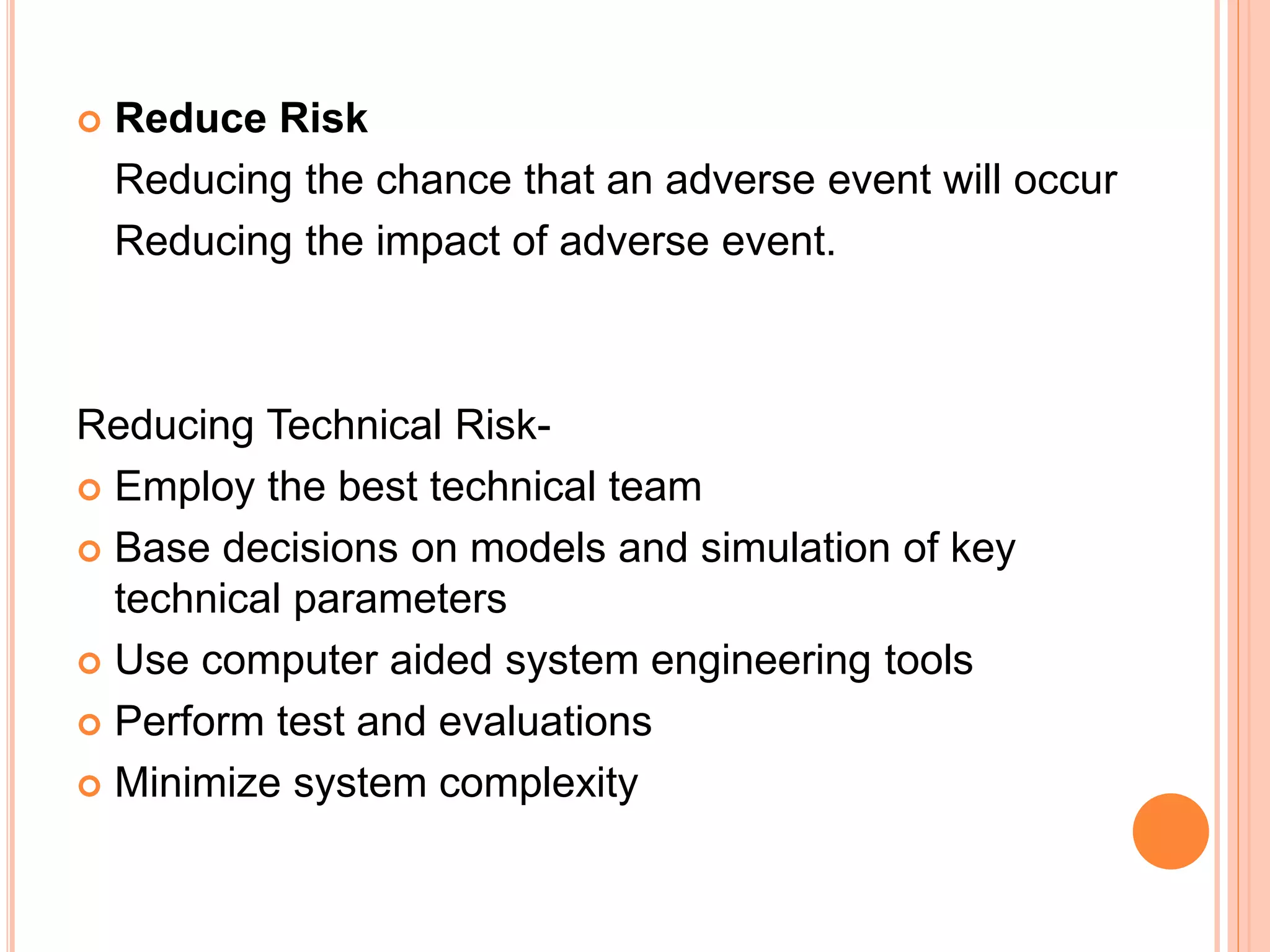  Reduce Risk
Reducing the chance that an adverse event will occur
Reducing the impact of adverse event.
Reducing Technical Risk-
 Employ the best technical team
 Base decisions on models and simulation of key
technical parameters
 Use computer aided system engineering tools
 Perform test and evaluations
 Minimize system complexity
 
