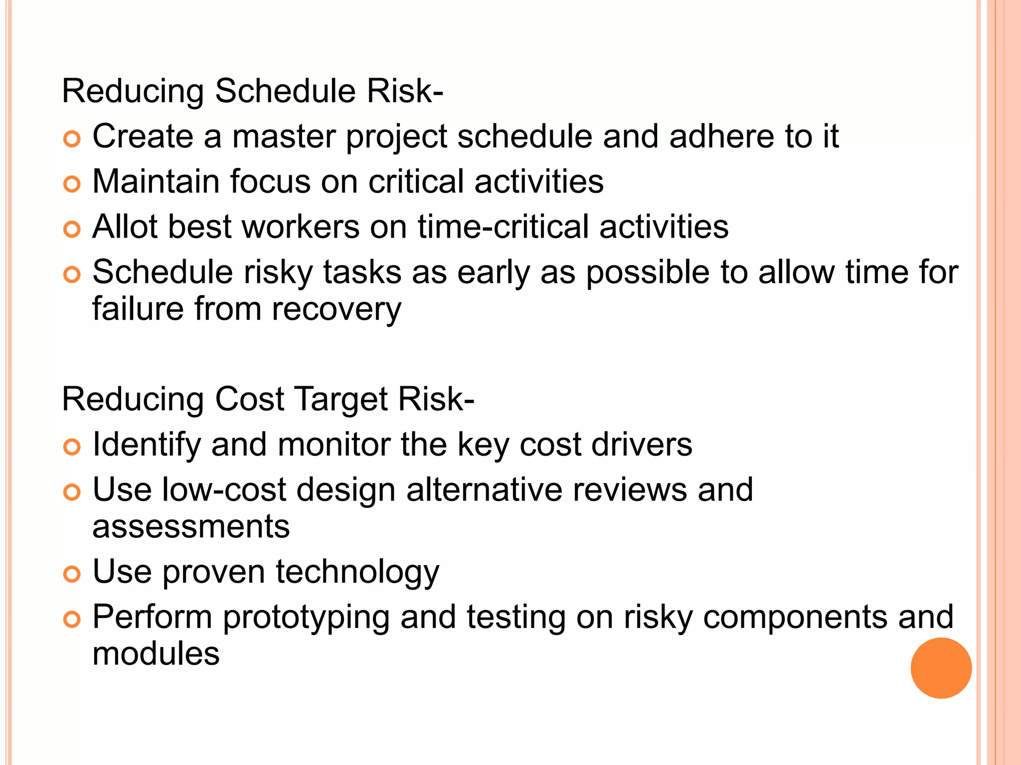 Reducing Schedule Risk-
 Create a master project schedule and adhere to it
 Maintain focus on critical activities
 Allot best workers on time-critical activities
 Schedule risky tasks as early as possible to allow time for
failure from recovery
Reducing Cost Target Risk-
 Identify and monitor the key cost drivers
 Use low-cost design alternative reviews and
assessments
 Use proven technology
 Perform prototyping and testing on risky components and
modules
 