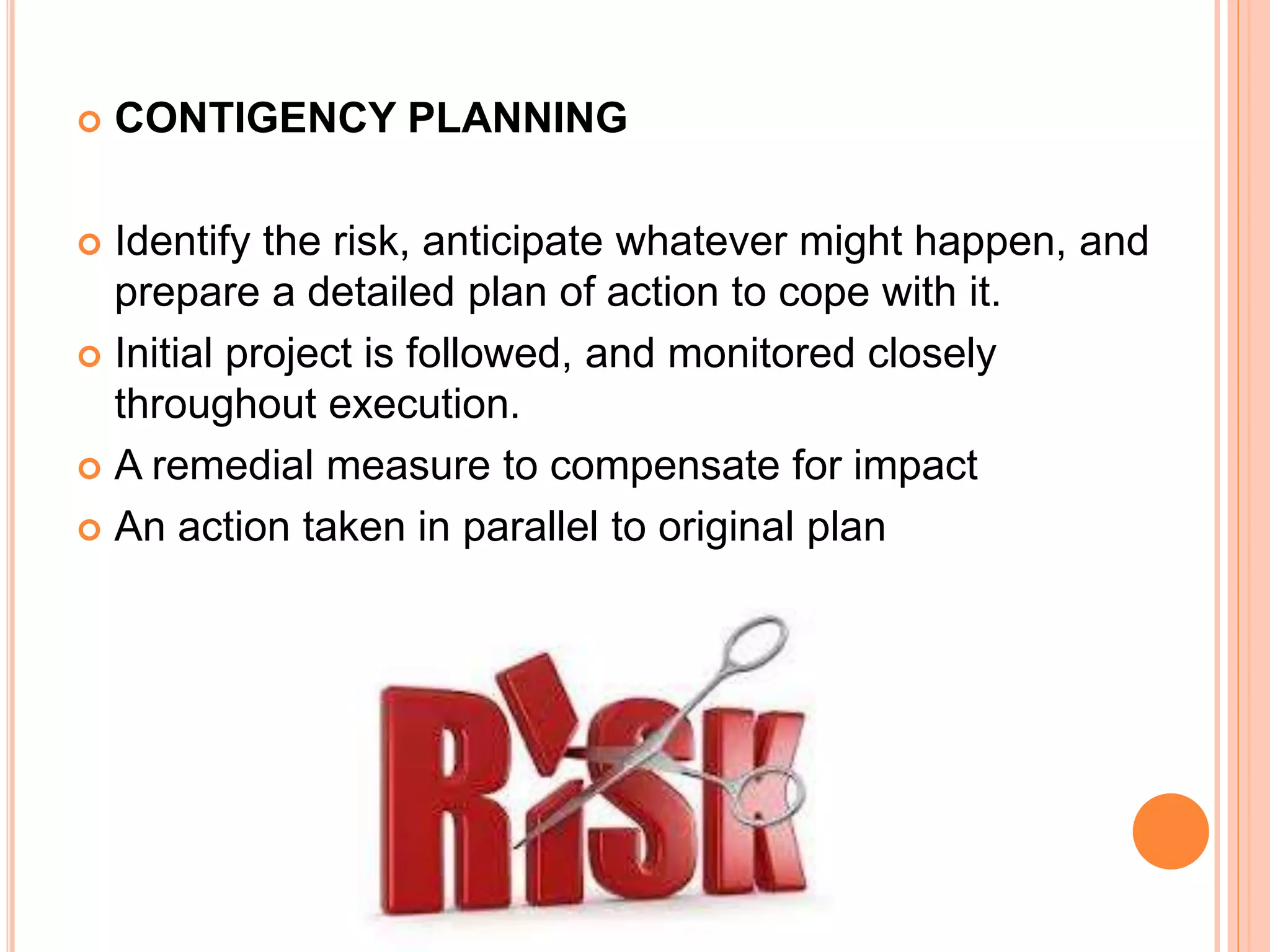  CONTIGENCY PLANNING
 Identify the risk, anticipate whatever might happen, and
prepare a detailed plan of action to cope with it.
 Initial project is followed, and monitored closely
throughout execution.
 A remedial measure to compensate for impact
 An action taken in parallel to original plan
 