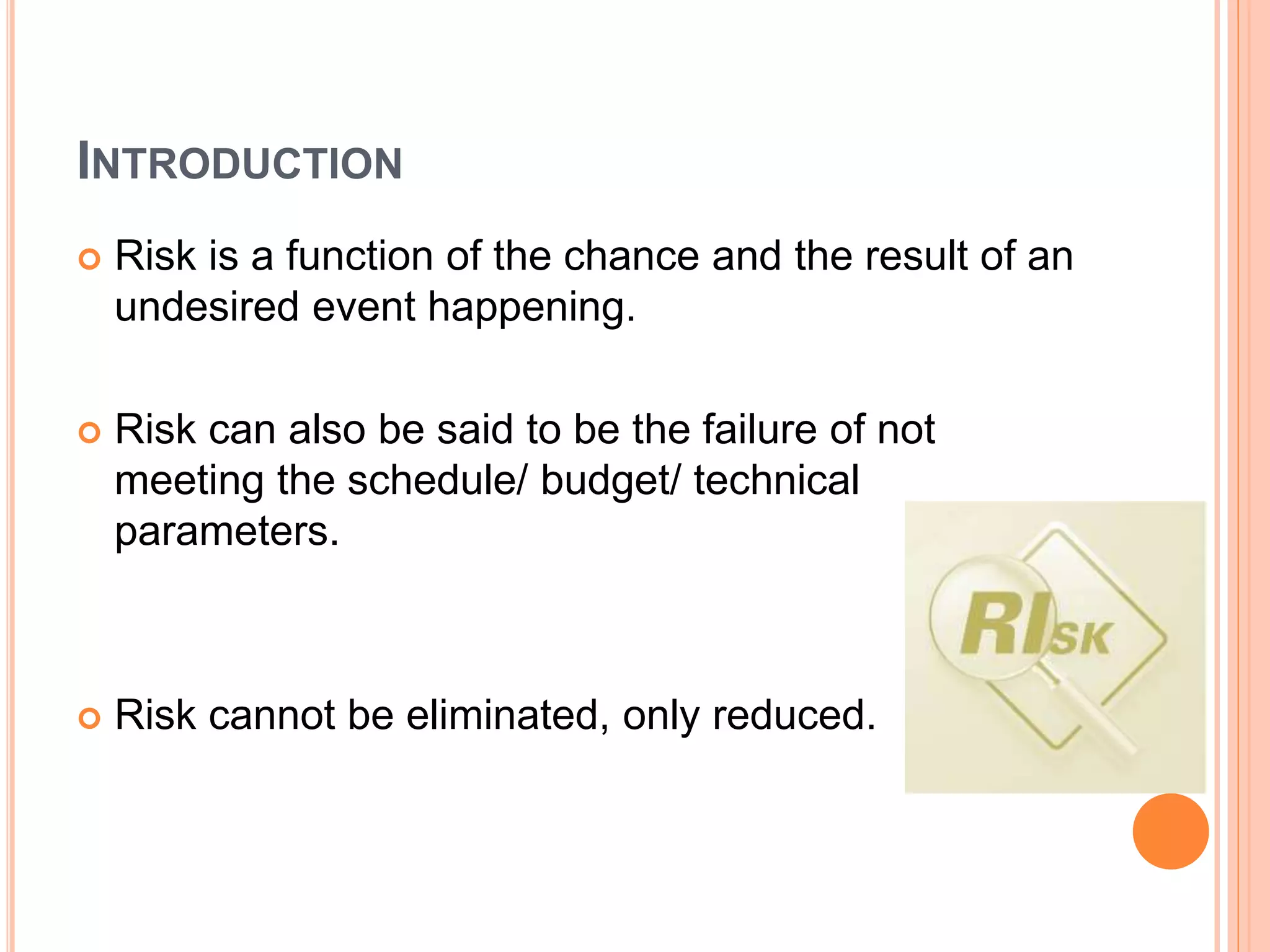 INTRODUCTION
 Risk is a function of the chance and the result of an
undesired event happening.
 Risk can also be said to be the failure of not
meeting the schedule/ budget/ technical
parameters.
 Risk cannot be eliminated, only reduced.
 