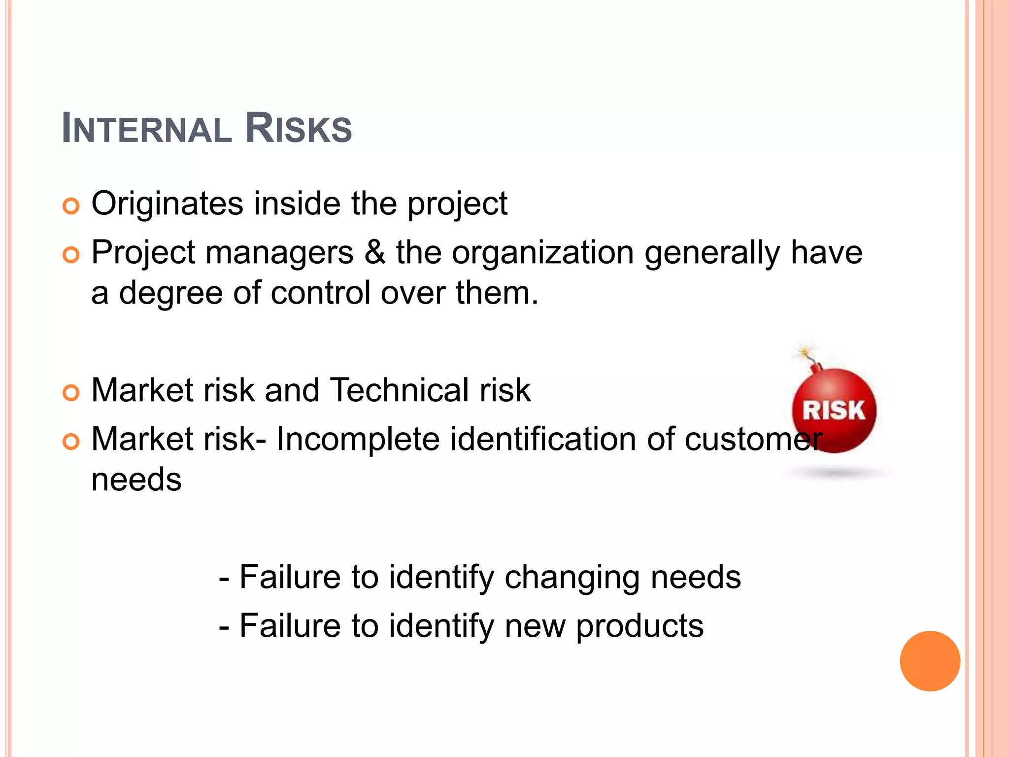 INTERNAL RISKS
 Originates inside the project
 Project managers & the organization generally have
a degree of control over them.
 Market risk and Technical risk
 Market risk- Incomplete identification of customer
needs
- Failure to identify changing needs
- Failure to identify new products
 