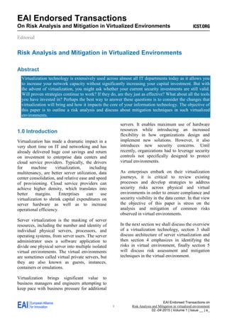 EAI Endorsed Transactions on
Risk Analysis and Mitigation in virtualized environment
02 -04 2015 | Volume 1 | Issue __ | e_
EAI Endorsed Transactions
On Risk Analysis and Mitigation in Virtualized Environments
Editorial
1
Risk Analysis and Mitigation in Virtualized Environments
Abstract
Virtualization technology is extensively used across almost all IT departments today as it allows you
to increase your network capacity without significantly increasing your capital investment. But with
the advent of virtualization, you might ask whether your current security investments are still valid.
Will proven strategies continue to work? If they do, are they just as effective? What about all the tools
you have invested in? Perhaps the best way to answer these questions is to consider the changes that
virtualization will bring and how it impacts the core of your information technology. The objective of
this paper is to outline a risk analysis and discuss about mitigation techniques in such virtualized
environments.
1.0 Introduction
Virtualization has made a dramatic impact in a
very short time on IT and networking and has
already delivered huge cost savings and return
on investment to enterprise data centers and
cloud service providers. Typically, the drivers
for machine virtualization, including
multitenancy, are better server utilization, data
center consolidation, and relative ease and speed
of provisioning. Cloud service providers can
achieve higher density, which translates into
better margins. Enterprises can use
virtualization to shrink capital expenditures on
server hardware as well as to increase
operational efficiency.
Server virtualization is the masking of server
resources, including the number and identity of
individual physical servers, processors, and
operating systems, from server users. The server
administrator uses a software application to
divide one physical server into multiple isolated
virtual environments. The virtual environments
are sometimes called virtual private servers, but
they are also known as guests, instances,
containers or emulations.
Virtualization brings significant value to
business managers and engineers attempting to
keep pace with business pressure for additional
servers. It enables maximum use of hardware
resources while introducing an increased
flexibility in how organizations design and
implement new solutions. However, it also
introduces new security concerns. Until
recently, organizations had to leverage security
controls not specifically designed to protect
virtual environments.
As enterprises embark on their virtualization
journeys, it is critical to review existing
processes and develop strategies to address
security risks across physical and virtual
environments in order to ensure compliance and
security visibility in the data center. In that view
the objective of this paper is stress on the
analysis and mitigation of common risks
observed in virtual environments.
In the next section we shall discuss the overview
of a virtualization technology, section 3 shall
discuss architecture of server virtualization and
then section 4 emphasizes in identifying the
risks in virtual environment, finally section 5
will discuss risk assessment and mitigation
techniques in the virtual environment.
 