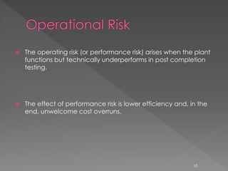  The operating risk (or performance risk) arises when the plant 
functions but technically underperforms in post completion 
testing. 
 The effect of performance risk is lower efficiency and, in the 
end, unwelcome cost overruns. 
10 
 