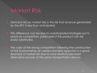  Demand risk (or market risk) is the risk that revenue generated 
by the SPV is less than anticipated. 
 This difference can be due to unanticipated strategies put in 
place by competitors, particularly if the product can be 
easily substituted. 
 The case of the strong competition following the construction 
of the Eurotunnel by air carriers and ferry operators is a good 
example of market risk due to cross elasticity between 
alternative sources of the same transportation service. 
11 
 