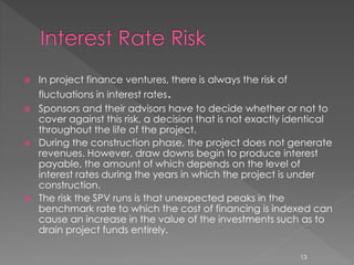  In project finance ventures, there is always the risk of 
fluctuations in interest rates. 
 Sponsors and their advisors have to decide whether or not to 
cover against this risk, a decision that is not exactly identical 
throughout the life of the project. 
 During the construction phase, the project does not generate 
revenues. However, draw downs begin to produce interest 
payable, the amount of which depends on the level of 
interest rates during the years in which the project is under 
construction. 
 The risk the SPV runs is that unexpected peaks in the 
benchmark rate to which the cost of financing is indexed can 
cause an increase in the value of the investments such as to 
drain project funds entirely. 
13 
 