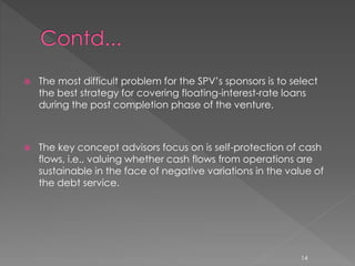  The most difficult problem for the SPV’s sponsors is to select 
the best strategy for covering floating-interest-rate loans 
during the post completion phase of the venture. 
 The key concept advisors focus on is self-protection of cash 
flows, i.e., valuing whether cash flows from operations are 
sustainable in the face of negative variations in the value of 
the debt service. 
14 
 