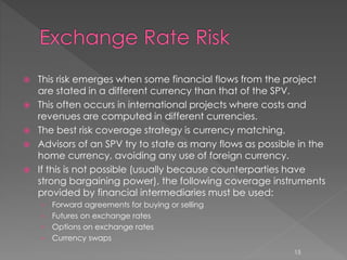  This risk emerges when some financial flows from the project 
are stated in a different currency than that of the SPV. 
 This often occurs in international projects where costs and 
revenues are computed in different currencies. 
 The best risk coverage strategy is currency matching. 
 Advisors of an SPV try to state as many flows as possible in the 
home currency, avoiding any use of foreign currency. 
 If this is not possible (usually because counterparties have 
strong bargaining power), the following coverage instruments 
provided by financial intermediaries must be used: 
› Forward agreements for buying or selling 
› Futures on exchange rates 
› Options on exchange rates 
› Currency swaps 
15 
 