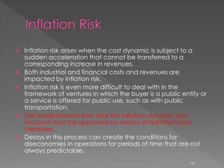  Inflation risk arises when the cost dynamic is subject to a 
sudden acceleration that cannot be transferred to a 
corresponding increase in revenues. 
 Both industrial and financial costs and revenues are 
impacted by inflation risk. 
 Inflation risk is even more difficult to deal with in the 
framework of ventures in which the buyer is a public entity or 
a service is offered for public use, such as with public 
transportation. 
 Fee readjustments that take the inflation dynamic into 
account must be approved by means of administrative 
measures. 
 Delays in this process can create the conditions for 
diseconomies in operations for periods of time that are not 
always predictable. 
16 
 