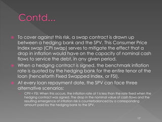  To cover against this risk, a swap contract is drawn up 
between a hedging bank and the SPV. This Consumer Price 
Index swap (CPI swap) serves to mitigate the effect that a 
drop in inflation would have on the capacity of nominal cash 
flows to service the debt, in any given period. 
 When a hedging contract is signed, the benchmark inflation 
rate is quoted by the hedging bank for the entire tenor of the 
loan (henceforth Fixed Swapped Index, or FSI). 
 At every loan repayment date, the SPV can face three 
alternative scenarios: 
› CPIt < FSI: When this occurs, the inflation rate at t is less than the rate fixed when the 
hedging contract was signed. The drop in the nominal value of cash flows and the 
resulting emergence of inflation risk is counterbalanced by a corresponding 
amount paid by the hedging bank to the SPV. 
17 
 