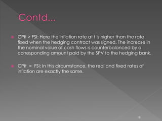  CPIt > FSI: Here the inflation rate at t is higher than the rate 
fixed when the hedging contract was signed. The increase in 
the nominal value of cash flows is counterbalanced by a 
corresponding amount paid by the SPV to the hedging bank. 
 CPIt = FSI: In this circumstance, the real and fixed rates of 
inflation are exactly the same. 
18 
 