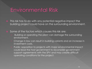  This risk has to do with any potential negative impact the 
building project could have on the surrounding environment. 
 Some of the factors which causes this risk are: 
› Building or operating the plant can damage the surrounding 
environment. 
› Change in law can result in building variants and an increase in 
investment costs. 
› Public opposition to projects with major environmental impact 
could lead the host government to reconsider government 
support agreements with the SPV and may create difficult 
operating conditions for the project. 
19 
 