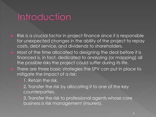  Risk is a crucial factor in project finance since it is responsible 
for unexpected changes in the ability of the project to repay 
costs, debt service, and dividends to shareholders. 
 Most of the time allocated to designing the deal before it is 
financed is, in fact, dedicated to analyzing (or mapping) all 
the possible risks the project could suffer during its life. 
 There are three basic strategies the SPV can put in place to 
mitigate the impact of a risk: 
› 1. Retain the risk. 
› 2. Transfer the risk by allocating it to one of the key 
counterparties. 
› 3. Transfer the risk to professional agents whose core 
business is risk management (insurers). 
2 
 