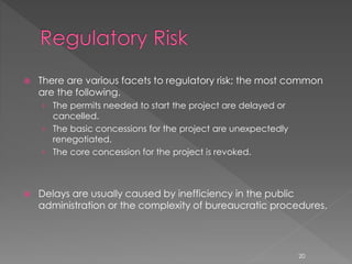  There are various facets to regulatory risk; the most common 
are the following. 
› The permits needed to start the project are delayed or 
cancelled. 
› The basic concessions for the project are unexpectedly 
renegotiated. 
› The core concession for the project is revoked. 
 Delays are usually caused by inefficiency in the public 
administration or the complexity of bureaucratic procedures. 
20 
 