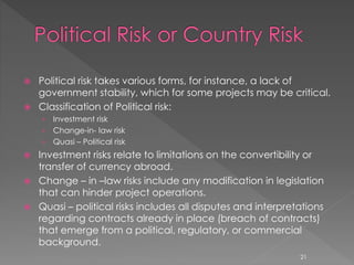  Political risk takes various forms, for instance, a lack of 
government stability, which for some projects may be critical. 
 Classification of Political risk: 
› Investment risk 
› Change-in- law risk 
› Quasi – Political risk 
 Investment risks relate to limitations on the convertibility or 
transfer of currency abroad. 
 Change – in –law risks include any modification in legislation 
that can hinder project operations. 
 Quasi – political risks includes all disputes and interpretations 
regarding contracts already in place (breach of contracts) 
that emerge from a political, regulatory, or commercial 
background. 
21 
 