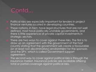  Political risks are especially important for lenders in project 
finance ventures located in developing countries. 
 These nations, in fact, have legal structures that are not well 
defined, most have politically unstable governments, and 
there is little experience of private capital investments in 
strategic sectors. 
 There are two ways to cover against these risks. The first is to 
draw up an agreement with the government of the host 
country stating that the government will create a favourable 
(or at least non discriminatory) environment for the sponsors 
and the SPV, which is called Government support 
agreement. 
 The second way to cover against political risks is through the 
insurance market. Insurance policies are available offering 
total or partial coverage against political risks. 
22 
 