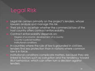  Legal risk centers primarily on the project’s lenders, whose 
lawyers analyze and manage this risk. 
 Their job is to ascertain whether the commercial law of the 
host country offers contract enforceability. 
 Contract enforceability depends on: 
› Degree of economic development of a country 
› Country’s judicial tradition 
› Institutional conditions 
 In countries where the rule of law is grounded in civil law, 
lenders find less protection than in nations where common 
law is in force. 
 Institutional conditions complicate matters, because they are 
linked to factors such as corruption and the tendency toward 
illicit behaviour, which can often turn a decision against 
lenders. 
23 
 