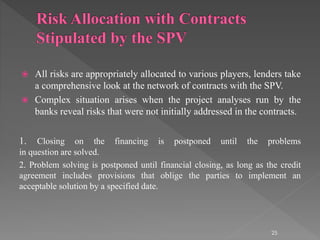  All risks are appropriately allocated to various players, lenders take 
a comprehensive look at the network of contracts with the SPV. 
 Complex situation arises when the project analyses run by the 
banks reveal risks that were not initially addressed in the contracts. 
1. Closing on the financing is postponed until the problems 
in question are solved. 
2. Problem solving is postponed until financial closing, as long as the credit 
agreement includes provisions that oblige the parties to implement an 
acceptable solution by a specified date. 
25 
 