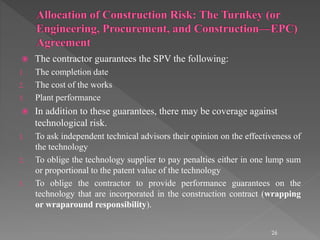  The contractor guarantees the SPV the following: 
1. The completion date 
2. The cost of the works 
3. Plant performance 
 In addition to these guarantees, there may be coverage against 
technological risk. 
1. To ask independent technical advisors their opinion on the effectiveness of 
the technology 
2. To oblige the technology supplier to pay penalties either in one lump sum 
or proportional to the patent value of the technology 
3. To oblige the contractor to provide performance guarantees on the 
technology that are incorporated in the construction contract (wrapping 
or wraparound responsibility). 
26 
 