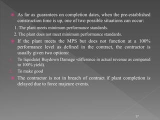  As far as guarantees on completion dates, when the pre-established 
construction time is up, one of two possible situations can occur: 
1. The plant meets minimum performance standards. 
2. The plant does not meet minimum performance standards. 
 If the plant meets the MPS but does not function at a 100% 
performance level as defined in the contract, the contractor is 
usually given two options: 
1. To liquidate( Buydown Damage -difference in actual revenue as compared 
to 100% yield). 
2. To make good 
 The contractor is not in breach of contract if plant completion is 
delayed due to force majeure events. 
27 
 